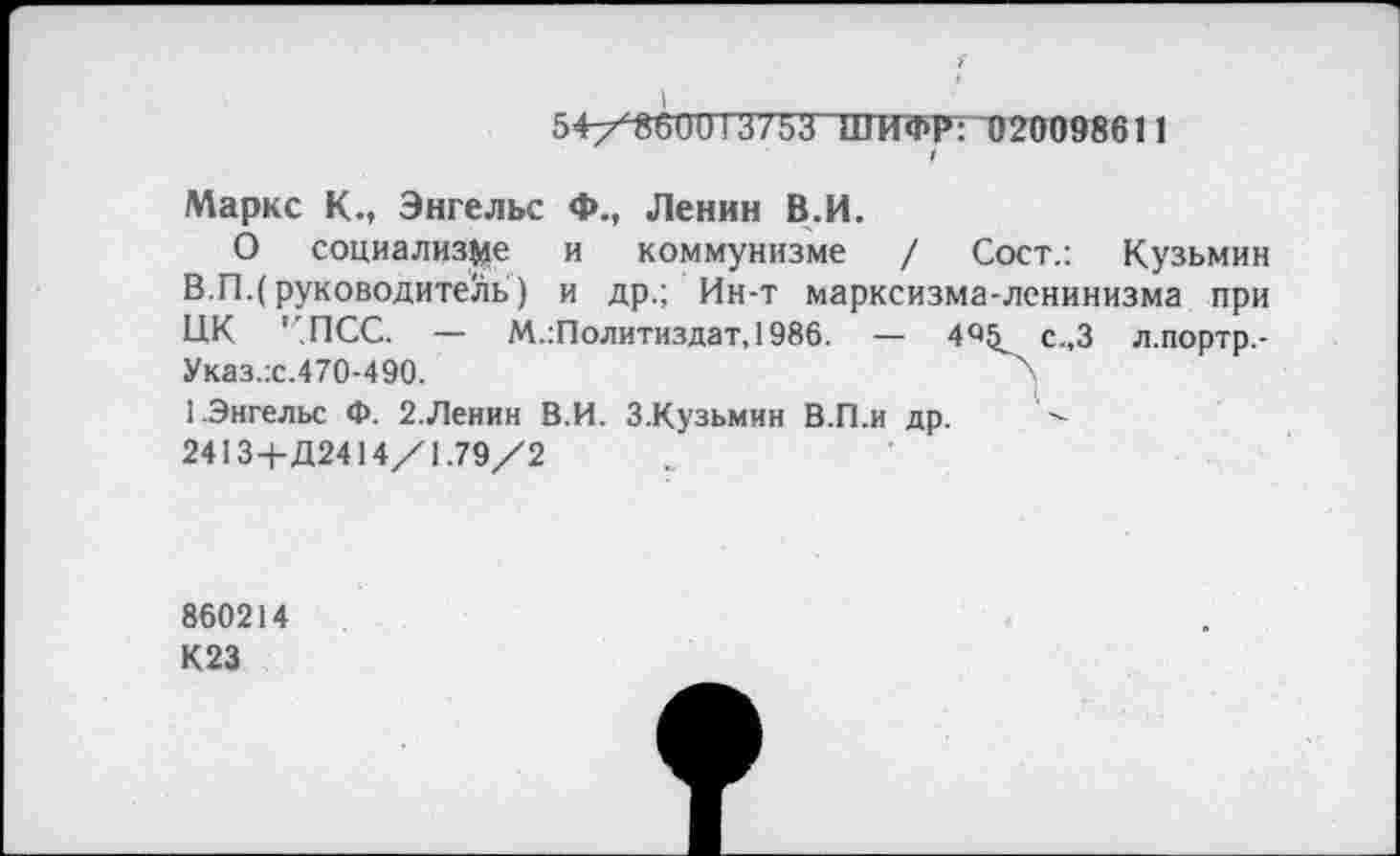 ﻿54/^ППТ375ТШИФР: 02009861 1 /
Маркс К., Энгельс Ф., Ленин В.И.
О социализме и коммунизме / Сост.: Кузьмин В.П.(руководитель) и др.; Ин-т марксизма-ленинизма при ЦК ' ПСС. — М.Политиздат, 1986. — 4«!^ с.,3 л.портр,-Указ.:с.470-490.	'х
1.Энгельс Ф. 2.Ленин В.И. З.Кузьмин В.П.и др.
2413+Д2414/1.79/2
860214
К23